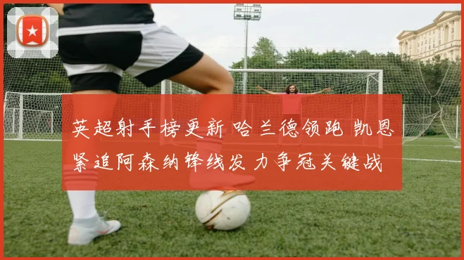 英超射手榜更新 哈兰德领跑 凯恩紧追阿森纳锋线发力争冠关键战