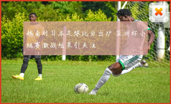 越南对日本足球比分出炉 亚洲杯小组赛激战结果引关注