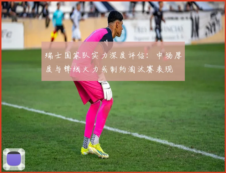 瑞士国家队实力深度评估：中场厚度与锋线火力或制约淘汰赛表现