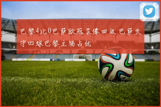 巴黎4比0巴萨欧冠录像回放 巴萨失守四球巴黎主场占优