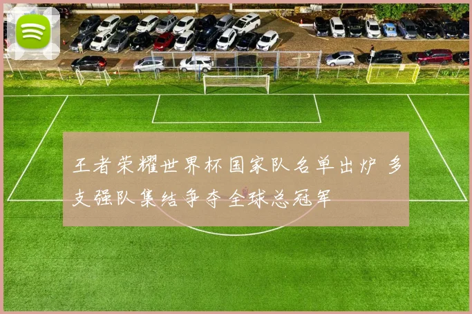王者荣耀世界杯国家队名单出炉 多支强队集结争夺全球总冠军