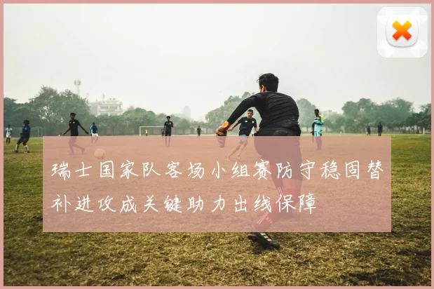 瑞士国家队客场小组赛防守稳固替补进攻成关键助力出线保障