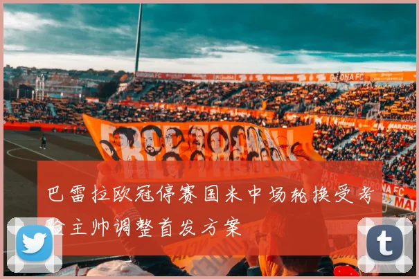 巴雷拉欧冠停赛国米中场轮换受考验主帅调整首发方案