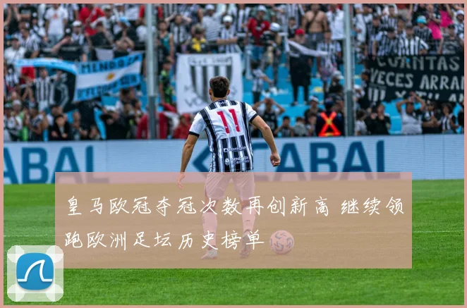 皇马欧冠夺冠次数再创新高 继续领跑欧洲足坛历史榜单