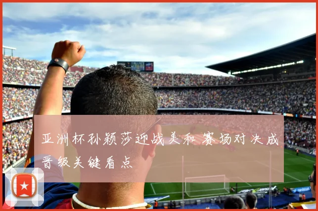 亚洲杯孙颖莎迎战美和 赛场对决成晋级关键看点