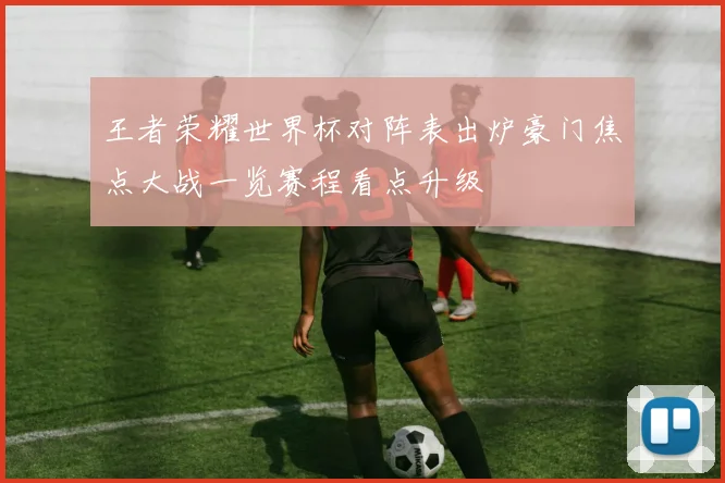 王者荣耀世界杯对阵表出炉豪门焦点大战一览赛程看点升级