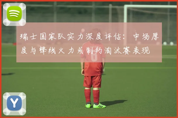 瑞士国家队实力深度评估：中场厚度与锋线火力或制约淘汰赛表现