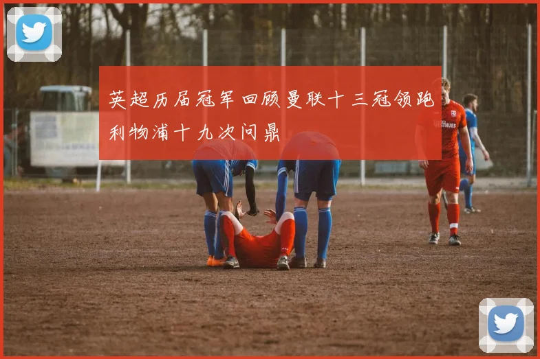 英超历届冠军回顾曼联十三冠领跑利物浦十九次问鼎
