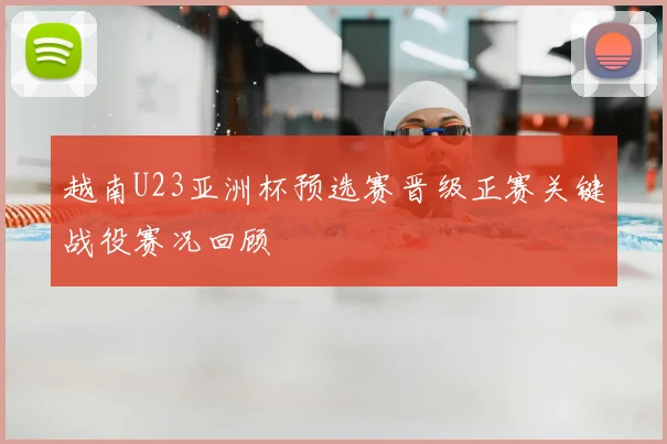 越南U23亚洲杯预选赛晋级正赛关键战役赛况回顾