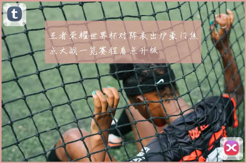 王者荣耀世界杯对阵表出炉豪门焦点大战一览赛程看点升级