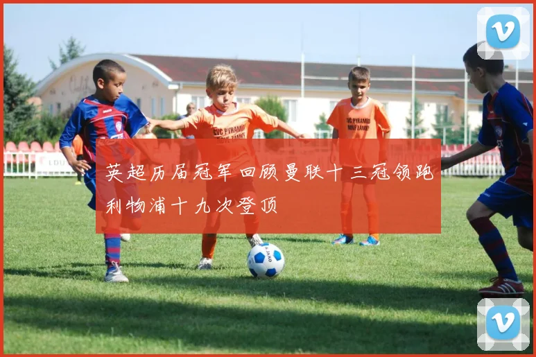 英超历届冠军回顾曼联十三冠领跑利物浦十九次登顶