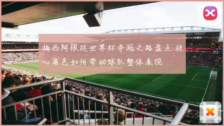 梅西阿根廷世界杯夺冠之路盘点 核心角色如何带动球队整体表现